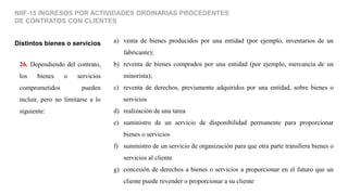 26. Dependiendo del contrato,
los bienes o servicios
comprometidos pueden
incluir, pero no limitarse a lo
siguiente:
Distintos bienes o servicios
NIIF-15 INGRESOS POR ACTIVIDADES ORDINARIAS PROCEDENTES
DE CONTRATOS CON CLIENTES
a) venta de bienes producidos por una entidad (por ejemplo, inventarios de un
fabricante);
b) reventa de bienes comprados por una entidad (por ejemplo, mercancía de un
minorista);
c) reventa de derechos, previamente adquiridos por una entidad, sobre bienes o
servicios
d) realización de una tarea
e) suministro de un servicio de disponibilidad permanente para proporcionar
bienes o servicios
f) suministro de un servicio de organización para que otra parte transfiera bienes o
servicios al cliente
g) concesión de derechos a bienes o servicios a proporcionar en el futuro que un
cliente puede revender o proporcionar a su cliente
 