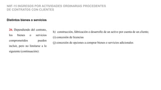 26. Dependiendo del contrato,
los bienes o servicios
comprometidos pueden
incluir, pero no limitarse a lo
siguiente (continuación):
Distintos bienes o servicios
NIIF-15 INGRESOS POR ACTIVIDADES ORDINARIAS PROCEDENTES
DE CONTRATOS CON CLIENTES
h) (construcción, fabricación o desarrollo de un activo por cuenta de un cliente;
(i) concesión de licencias
(j) concesión de opciones a comprar bienes o servicios adicionales
 