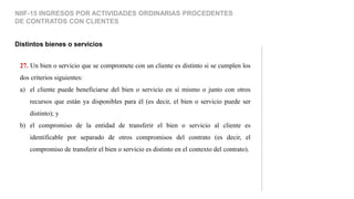 27. Un bien o servicio que se compromete con un cliente es distinto si se cumplen los
dos criterios siguientes:
a) el cliente puede beneficiarse del bien o servicio en sí mismo o junto con otros
recursos que están ya disponibles para él (es decir, el bien o servicio puede ser
distinto); y
b) el compromiso de la entidad de transferir el bien o servicio al cliente es
identificable por separado de otros compromisos del contrato (es decir, el
compromiso de transferir el bien o servicio es distinto en el contexto del contrato).
Distintos bienes o servicios
NIIF-15 INGRESOS POR ACTIVIDADES ORDINARIAS PROCEDENTES
DE CONTRATOS CON CLIENTES
 