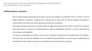 Distintos bienes o servicios
NIIF-15 INGRESOS POR ACTIVIDADES ORDINARIAS PROCEDENTES
DE CONTRATOS CON CLIENTES
28. Un cliente puede beneficiarse de un bien o servicio de acuerdo con el párrafo 27(a), si el bien o servicio
podría utilizarse, consumirse, venderse por un importe que es mayor que el valor del material de descarte o
conservado de otra forma, de manera que genere beneficios económicos.
Para algunos bienes o servicios, un cliente puede ser capaz de beneficiarse de un bien o servicio en sí mismo.
Para otros bienes o servicios, un cliente puede ser capaz de beneficiarse del bien o servicio solo junto con
otros recursos ya disponibles.
Un recurso ya disponible es un bien o servicio que se vende por separado (por la entidad o por otra entidad) o
un recurso que el cliente ha obtenido ya de la entidad (incluyendo bienes o servicios que la entidad haya ya
transferido al cliente según el contrato) o procedente de otras transacciones o sucesos.
 
