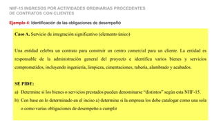 Caso A. Servicio de integración significativo (elemento único)
Una entidad celebra un contrato para construir un centro comercial para un cliente. La entidad es
responsable de la administración general del proyecto e identifica varios bienes y servicios
comprometidos, incluyendo ingeniería, limpieza, cimentaciones, tubería, alambrado y acabados.
SE PIDE:
a) Determine si los bienes o servicios prestados pueden denominarse “distintos” según esta NIIF-15.
b) Con base en lo determinado en el inciso a) determine si la empresa los debe catalogar como una sola
o como varias obligaciones de desempeño a cumplir
Ejemplo 4: Identificación de las obligaciones de desempeño
NIIF-15 INGRESOS POR ACTIVIDADES ORDINARIAS PROCEDENTES
DE CONTRATOS CON CLIENTES
 