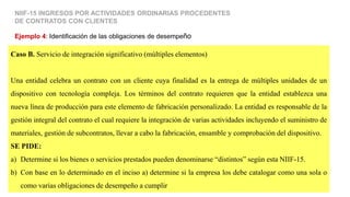 Caso B. Servicio de integración significativo (múltiples elementos)
Una entidad celebra un contrato con un cliente cuya finalidad es la entrega de múltiples unidades de un
dispositivo con tecnología compleja. Los términos del contrato requieren que la entidad establezca una
nueva línea de producción para este elemento de fabricación personalizado. La entidad es responsable de la
gestión integral del contrato el cual requiere la integración de varias actividades incluyendo el suministro de
materiales, gestión de subcontratos, llevar a cabo la fabricación, ensamble y comprobación del dispositivo.
SE PIDE:
a) Determine si los bienes o servicios prestados pueden denominarse “distintos” según esta NIIF-15.
b) Con base en lo determinado en el inciso a) determine si la empresa los debe catalogar como una sola o
como varias obligaciones de desempeño a cumplir
Ejemplo 4: Identificación de las obligaciones de desempeño
NIIF-15 INGRESOS POR ACTIVIDADES ORDINARIAS PROCEDENTES
DE CONTRATOS CON CLIENTES
 