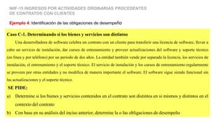 Caso C-1. Determinando si los bienes y servicios son distintos
Una desarrolladora de software celebra un contrato con un cliente para transferir una licencia de software, llevar a
cabo un servicio de instalación, dar cursos de entrenamiento y proveer actualizaciones del software y soporte técnico
(en línea y por teléfono) por un periodo de dos años. La entidad también vende por separado la licencia, los servicios de
instalación, el entrenamiento y el soporte técnico. El servicio de instalación y los cursos de entrenamiento regularmente
se proveen por otras entidades y no modifica de manera importante el software. El software sigue siendo funcional sin
las actualizaciones y el soporte técnico.
SE PIDE:
a) Determine si los bienes y servicios contenidos en el contrato son distintos en si mismos y distintos en el
contexto del contrato
b) Con base en su análisis del inciso anterior, determine la o las obligaciones de desempeño
Ejemplo 4: Identificación de las obligaciones de desempeño
NIIF-15 INGRESOS POR ACTIVIDADES ORDINARIAS PROCEDENTES
DE CONTRATOS CON CLIENTES
 