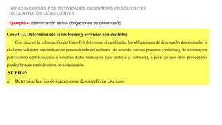 Caso C-2. Determinando si los bienes y servicios son distintos
Con base en la información del Caso C-1 determine si cambiarían las obligaciones de desempeño determinadas si
el cliente solicitara una instalación personalizada del software (de acuerdo con sus procesos contables y de información
particulares) contratándonos a nosotros dicha instalación (que incluye el software), a pesar de que otros proveedores
pueden brindar también dicha personalización.
SE PIDE:
a) Determine la o las obligaciones de desempeño en este caso
Ejemplo 4: Identificación de las obligaciones de desempeño
NIIF-15 INGRESOS POR ACTIVIDADES ORDINARIAS PROCEDENTES
DE CONTRATOS CON CLIENTES
 