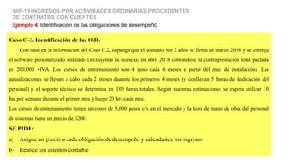 Caso C-3. Identificación de las O.D.
Con base en la información del Caso C.2, suponga que el contrato por 2 años se firma en marzo 2018 y se entrega
el software personalizado instalado (incluyendo la licencia) en abril 2018 cobrándose la contraprestación total pactada
en 200,000 +IVA. Los cursos de entrenamiento son 4 (uno cada 6 meses a partir del mes de instalación). Las
actualizaciones se llevan a cabo cada 2 meses durante los primeros 4 meses (y conllevan 5 horas de dedicación del
personal) y el soporte técnico se determina en 100 horas totales. Según nuestras estimaciones se espera utilizar 10
hrs.por semana durante el primer mes y luego 20 hrs cada mes.
Los cursos de entrenamiento tienen un costo de 5,000 pesos c/u en el mercado y la hora de mano de obra del personal
de sistemas tiene un precio de $200.
SE PIDE:
a) Asigne un precio a cada obligación de desempeño y calendarice los ingresos
b) Realice los asientos contable
Ejemplo 4: Identificación de las obligaciones de desempeño
NIIF-15 INGRESOS POR ACTIVIDADES ORDINARIAS PROCEDENTES
DE CONTRATOS CON CLIENTES
 