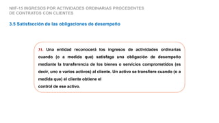 31. Una entidad reconocerá los ingresos de actividades ordinarias
cuando (o a medida que) satisfaga una obligación de desempeño
mediante la transferencia de los bienes o servicios comprometidos (es
decir, uno o varios activos) al cliente. Un activo se transfiere cuando (o a
medida que) el cliente obtiene el
control de ese activo.
3.5 Satisfacción de las obligaciones de desempeño
NIIF-15 INGRESOS POR ACTIVIDADES ORDINARIAS PROCEDENTES
DE CONTRATOS CON CLIENTES
 