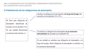 3.5 Satisfacción de las obligaciones de desempeño
NIIF-15 INGRESOS POR ACTIVIDADES ORDINARIAS PROCEDENTES
DE CONTRATOS CON CLIENTES
32. Para cada obligación de
desempeño identificada de
acuerdo con los párrafos 22 a
30, una entidad determinará
al comienzo del contrato, si:
satisface la obligación de desempeño a lo largo del tiempo (de
acuerdo con los párrafos 35 a 37) o
O satisface la obligación de desempeño en un momento
determinado (de acuerdo con el párrafo 38).
Si una entidad no satisface una obligación de desempeño a lo
largo del tiempo, dicha obligación de desempeño se satisface en
un momento determinado
 