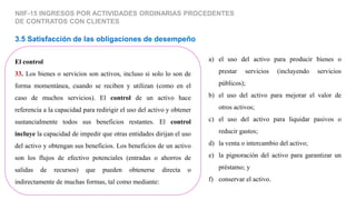 El control
33. Los bienes o servicios son activos, incluso si solo lo son de
forma momentánea, cuando se reciben y utilizan (como en el
caso de muchos servicios). El control de un activo hace
referencia a la capacidad para redirigir el uso del activo y obtener
sustancialmente todos sus beneficios restantes. El control
incluye la capacidad de impedir que otras entidades dirijan el uso
del activo y obtengan sus beneficios. Los beneficios de un activo
son los flujos de efectivo potenciales (entradas o ahorros de
salidas de recursos) que pueden obtenerse directa o
indirectamente de muchas formas, tal como mediante:
3.5 Satisfacción de las obligaciones de desempeño
NIIF-15 INGRESOS POR ACTIVIDADES ORDINARIAS PROCEDENTES
DE CONTRATOS CON CLIENTES
a) el uso del activo para producir bienes o
prestar servicios (incluyendo servicios
públicos);
b) el uso del activo para mejorar el valor de
otros activos;
c) el uso del activo para liquidar pasivos o
reducir gastos;
d) la venta o intercambio del activo;
e) la pignoración del activo para garantizar un
préstamo; y
f) conservar el activo.
 