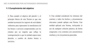 NIC-18 INGRESOS POR ACTIVIDADES ORDINARIAS
1.1 Cumplimiento del objetivo
2. Para cumplir el objetivo del párrafo 1, el
principio básico de esta Norma es que una
entidad reconocerá los ingresos de actividades
ordinarias para representar la transferencia de
los bienes o servicios comprometidos con los
clientes por un importe que refleje la
contraprestación a que la entidad espera tener
derecho, a cambio de dichos bienes o
servicios.
3. Una entidad considerará los términos del
contrato y todos los hechos y circunstancias
relevantes cuando aplique esta Norma. Una
entidad aplicará esta Norma, incluyendo el
uso de cualquier solución práctica, de forma
congruente a los contratos con características
similares y en circunstancias parecidas.
 