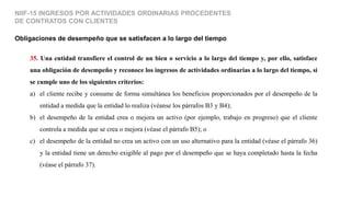 Obligaciones de desempeño que se satisfacen a lo largo del tiempo
NIIF-15 INGRESOS POR ACTIVIDADES ORDINARIAS PROCEDENTES
DE CONTRATOS CON CLIENTES
35. Una entidad transfiere el control de un bien o servicio a lo largo del tiempo y, por ello, satisface
una obligación de desempeño y reconoce los ingresos de actividades ordinarias a lo largo del tiempo, si
se cumple uno de los siguientes criterios:
a) el cliente recibe y consume de forma simultánea los beneficios proporcionados por el desempeño de la
entidad a medida que la entidad lo realiza (véanse los párrafos B3 y B4);
b) el desempeño de la entidad crea o mejora un activo (por ejemplo, trabajo en progreso) que el cliente
controla a medida que se crea o mejora (véase el párrafo B5); o
c) el desempeño de la entidad no crea un activo con un uso alternativo para la entidad (véase el párrafo 36)
y la entidad tiene un derecho exigible al pago por el desempeño que se haya completado hasta la fecha
(véase el párrafo 37).
 