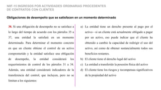 Obligaciones de desempeño que se satisfacen en un momento determinado
NIIF-15 INGRESOS POR ACTIVIDADES ORDINARIAS PROCEDENTES
DE CONTRATOS CON CLIENTES
38. Si una obligación de desempeño no se satisface a
lo largo del tiempo de acuerdo con los párrafos 35 a
37, una entidad la satisfará en un momento
determinado. Para determinar el momento concreto
en que un cliente obtiene el control de un activo
comprometido y la entidad satisface una obligación
de desempeño, la entidad considerará los
requerimientos de control de los párrafos 31 a 34.
Además, una entidad considerará indicadores de la
transferencia del control, que incluyen, pero no se
limitan a los siguientes:
a) La entidad tiene un derecho presente al pago por el
activo—si un cliente está actualmente obligado a pagar
por un activo, eso puede indicar que el cliente ha
obtenido a cambio la capacidad de redirigir el uso del
activo, así como de obtener sustancialmente todos sus
beneficios restantes.
b) El cliente tiene el derecho legal del activo
c) La entidad a transferido la posesión física del activo
d) El cliente tiene los riesgos y recompensas significativos
de la propiedad del activo
 