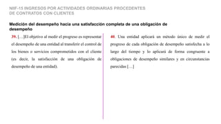 Medición del desempeño hacia una satisfacción completa de una obligación de
desempeño
NIIF-15 INGRESOS POR ACTIVIDADES ORDINARIAS PROCEDENTES
DE CONTRATOS CON CLIENTES
39. […]El objetivo al medir el progreso es representar
el desempeño de una entidad al transferir el control de
los bienes o servicios comprometidos con el cliente
(es decir, la satisfacción de una obligación de
desempeño de una entidad).
40. Una entidad aplicará un método único de medir el
progreso de cada obligación de desempeño satisfecha a lo
largo del tiempo y lo aplicará de forma congruente a
obligaciones de desempeño similares y en circunstancias
parecidas […]
 