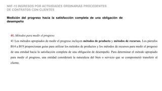 Medición del progreso hacia la satisfacción completa de una obligación de
desempeño
NIIF-15 INGRESOS POR ACTIVIDADES ORDINARIAS PROCEDENTES
DE CONTRATOS CON CLIENTES
41. Métodos para medir el progreso
41 Los métodos apropiados de medir el progreso incluyen métodos de producto y métodos de recursos. Los párrafos
B14 a B19 proporcionan guías para utilizar los métodos de productos y los métodos de recursos para medir el progreso
de una entidad hacia la satisfacción completa de una obligación de desempeño. Para determinar el método apropiado
para medir el progreso, una entidad considerará la naturaleza del bien o servicio que se comprometió transferir al
cliente.
 