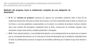 Medición del progreso hacia la satisfacción completa de una obligación de
desempeño
NIIF-15 INGRESOS POR ACTIVIDADES ORDINARIAS PROCEDENTES
DE CONTRATOS CON CLIENTES
• B 15. Los métodos de producto reconocen los ingresos de actividades ordinarias sobre la base de las
mediciones directas del valor para el cliente de los bienes o servicios transferidos hasta la fecha en relación con
los bienes o servicios pendientes comprometidos en el contrato. Los métodos de producto incluyen métodos
tales como estudios del desempeño completado hasta la fecha, evaluaciones de resultados logrados, hitos
alcanzados, tiempo transcurrido y unidades producidas o entregadas.
• B 16. Como solución práctica, si una entidad tiene derecho a una contraprestación de un cliente por un importe
que se corresponde directamente con el valor para el cliente del desempeño que la entidad ha completado hasta
la fecha, la entidad puede reconocer un ingreso de actividades ordinarias por el importe al que tiene derecho a
facturar.
 
