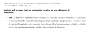Medición del progreso hacia la satisfacción completa de una obligación de
desempeño
NIIF-15 INGRESOS POR ACTIVIDADES ORDINARIAS PROCEDENTES
DE CONTRATOS CON CLIENTES
• B 18. Los métodos de recursos reconocen los ingresos de actividades ordinarias sobre la base de los esfuerzos
o recursos de la entidad para satisfacer la obligación de desempeño (por ejemplo, recursos consumidos, horas
de mano de obra gastadas, costos incurridos, tiempo transcurrido u hora de maquinaria utilizada) en relación
con los recursos totales esperados para satisfacer dicha obligación de desempeño.
 