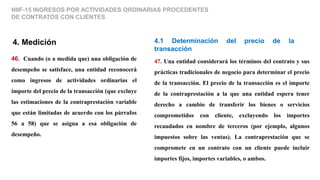 4. Medición
46. Cuando (o a medida que) una obligación de
desempeño se satisface, una entidad reconocerá
como ingresos de actividades ordinarias el
importe del precio de la transacción (que excluye
las estimaciones de la contraprestación variable
que están limitadas de acuerdo con los párrafos
56 a 58) que se asigna a esa obligación de
desempeño.
NIIF-15 INGRESOS POR ACTIVIDADES ORDINARIAS PROCEDENTES
DE CONTRATOS CON CLIENTES
4.1 Determinación del precio de la
transacción
47. Una entidad considerará los términos del contrato y sus
prácticas tradicionales de negocio para determinar el precio
de la transacción. El precio de la transacción es el importe
de la contraprestación a la que una entidad espera tener
derecho a cambio de transferir los bienes o servicios
comprometidos con cliente, excluyendo los importes
recaudados en nombre de terceros (por ejemplo, algunos
impuestos sobre las ventas). La contraprestación que se
compromete en un contrato con un cliente puede incluir
importes fijos, importes variables, o ambos.
 
