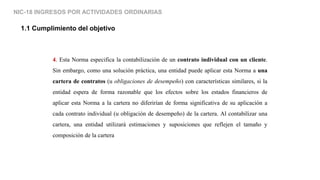 NIC-18 INGRESOS POR ACTIVIDADES ORDINARIAS
1.1 Cumplimiento del objetivo
4. Esta Norma especifica la contabilización de un contrato individual con un cliente.
Sin embargo, como una solución práctica, una entidad puede aplicar esta Norma a una
cartera de contratos (u obligaciones de desempeño) con características similares, si la
entidad espera de forma razonable que los efectos sobre los estados financieros de
aplicar esta Norma a la cartera no diferirían de forma significativa de su aplicación a
cada contrato individual (u obligación de desempeño) de la cartera. Al contabilizar una
cartera, una entidad utilizará estimaciones y suposiciones que reflejen el tamaño y
composición de la cartera
 