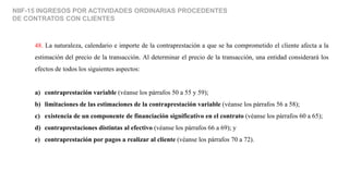 NIIF-15 INGRESOS POR ACTIVIDADES ORDINARIAS PROCEDENTES
DE CONTRATOS CON CLIENTES
48. La naturaleza, calendario e importe de la contraprestación a que se ha comprometido el cliente afecta a la
estimación del precio de la transacción. Al determinar el precio de la transacción, una entidad considerará los
efectos de todos los siguientes aspectos:
a) contraprestación variable (véanse los párrafos 50 a 55 y 59);
b) limitaciones de las estimaciones de la contraprestación variable (véanse los párrafos 56 a 58);
c) existencia de un componente de financiación significativo en el contrato (véanse los párrafos 60 a 65);
d) contraprestaciones distintas al efectivo (véanse los párrafos 66 a 69); y
e) contraprestación por pagos a realizar al cliente (véanse los párrafos 70 a 72).
 