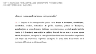 NIIF-15 INGRESOS POR ACTIVIDADES ORDINARIAS PROCEDENTES
DE CONTRATOS CON CLIENTES
¿Por qué razones puede variar una contraprestación?
51. El importe de la contraprestación puede variar debido a descuentos, devoluciones,
reembolsos, créditos, reducciones de precio, incentivos, primas de desempeño,
penalizaciones u otros elementos similares. La contraprestación acordada puede también
variar si el derecho de una entidad a recibirla depende de que ocurra o no un suceso
futuro. Por ejemplo, un importe de contraprestación sería variable si se vendiera un producto
con derecho de devolución o se promete un importe fijo como prima de desempeño en el
momento del logro de un hito especificado.
 