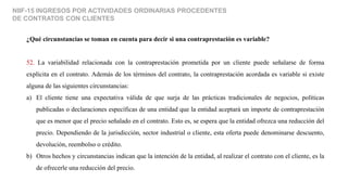 NIIF-15 INGRESOS POR ACTIVIDADES ORDINARIAS PROCEDENTES
DE CONTRATOS CON CLIENTES
¿Qué circunstancias se toman en cuenta para decir si una contraprestación es variable?
52. La variabilidad relacionada con la contraprestación prometida por un cliente puede señalarse de forma
explícita en el contrato. Además de los términos del contrato, la contraprestación acordada es variable si existe
alguna de las siguientes circunstancias:
a) El cliente tiene una expectativa válida de que surja de las prácticas tradicionales de negocios, políticas
publicadas o declaraciones específicas de una entidad que la entidad aceptará un importe de contraprestación
que es menor que el precio señalado en el contrato. Esto es, se espera que la entidad ofrezca una reducción del
precio. Dependiendo de la jurisdicción, sector industrial o cliente, esta oferta puede denominarse descuento,
devolución, reembolso o crédito.
b) Otros hechos y circunstancias indican que la intención de la entidad, al realizar el contrato con el cliente, es la
de ofrecerle una reducción del precio.
 