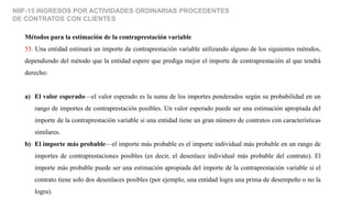 NIIF-15 INGRESOS POR ACTIVIDADES ORDINARIAS PROCEDENTES
DE CONTRATOS CON CLIENTES
Métodos para la estimación de la contraprestación variable
53. Una entidad estimará un importe de contraprestación variable utilizando alguno de los siguientes métodos,
dependiendo del método que la entidad espere que prediga mejor el importe de contraprestación al que tendrá
derecho:
a) El valor esperado—el valor esperado es la suma de los importes ponderados según su probabilidad en un
rango de importes de contraprestación posibles. Un valor esperado puede ser una estimación apropiada del
importe de la contraprestación variable si una entidad tiene un gran número de contratos con características
similares.
b) El importe más probable—el importe más probable es el importe individual más probable en un rango de
importes de contraprestaciones posibles (es decir, el desenlace individual más probable del contrato). El
importe más probable puede ser una estimación apropiada del importe de la contraprestación variable si el
contrato tiene solo dos desenlaces posibles (por ejemplo, una entidad logra una prima de desempeño o no la
logra).
 