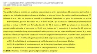 NIIF-15 INGRESOS POR ACTIVIDADES ORDINARIAS PROCEDENTES
DE CONTRATOS CON CLIENTES
Ejemplo 7
Una entidad realiza un contrato con un cliente para construir un activo personalizado. El compromiso de transferir el
activo es una obligación de desempeño que se satisface a lo largo del tiempo. La contraprestación acordada es de 2,5
millones de u.m., pero ese importe se reducirá o incrementará dependiendo del plazo de terminación del activo.
Específicamente, por cada día después del 31 de marzo de 20X7 que el activo esté sin terminar, la contraprestación
acordada se reduce en 10.000 u.m. Por cada día antes del 31 de marzo de 20X7 que el activo esté terminado, la
contraprestación acordada se incrementa en 10.000 u.m. Además, en el momento de la terminación del activo, un
tercero inspeccionará el activo y asignará una calificación de acuerdo con una escala definida en el contrato. Si el activo
recibe una calificación especificada (de la cual existe 50% de probabilidad de obtener), la entidad tendrá derecho a una
prima de incentivo de 150.000 u.m.Según la experiencia de la empresa se estiman las siguientes probabilidades:
a) 30% de probabilidad de terminar dentro de los 10 días anteriores al vencimiento del plazo
b) 60% de probabilidad de terminar dentro de los 10 días posteriores al vencimiento del plazo
c) 10% de probabilidad de terminar después de 10 días pero antes de 30 días del vencimiento
SE PIDE: Determine el método a aplicar y el precio de la O.D. a registrar
 