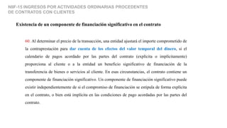 NIIF-15 INGRESOS POR ACTIVIDADES ORDINARIAS PROCEDENTES
DE CONTRATOS CON CLIENTES
Existencia de un componente de financiación significativo en el contrato
60. Al determinar el precio de la transacción, una entidad ajustará el importe comprometido de
la contraprestación para dar cuenta de los efectos del valor temporal del dinero, si el
calendario de pagos acordado por las partes del contrato (explícita o implícitamente)
proporciona al cliente o a la entidad un beneficio significativo de financiación de la
transferencia de bienes o servicios al cliente. En esas circunstancias, el contrato contiene un
componente de financiación significativo. Un componente de financiación significativo puede
existir independientemente de si el compromiso de financiación se estipula de forma explícita
en el contrato, o bien está implícita en las condiciones de pago acordadas por las partes del
contrato.
 