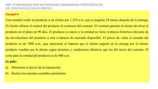 NIIF-15 INGRESOS POR ACTIVIDADES ORDINARIAS PROCEDENTES
DE CONTRATOS CON CLIENTES
Ejemplo 8
Una entidad vende un producto a un cliente por 1,210 u.m. que se pagarán 24 meses después de la entrega.
El cliente obtiene el control del producto al comienzo del contrato. El contrato permite al cliente devolver el
producto en el plazo de 90 días. El producto es nuevo y la entidad no tiene evidencia histórica relevante de
las devoluciones del producto u otra evidencia de mercado disponible. El precio de venta al contado del
producto es de 1000 u.m., que representa el importe que el cliente pagaría en la entrega por el mismo
producto vendido por lo demás según términos y condiciones idénticos que los del inicio del contrato. El
costo para la entidad del producto es de 800 u.m.
Se pide:
a) Determine el precio de la transacción
b) Realice los asientos contables pertinentes
 