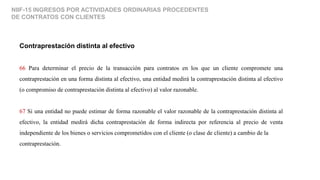 NIIF-15 INGRESOS POR ACTIVIDADES ORDINARIAS PROCEDENTES
DE CONTRATOS CON CLIENTES
Contraprestación distinta al efectivo
66 Para determinar el precio de la transacción para contratos en los que un cliente compromete una
contraprestación en una forma distinta al efectivo, una entidad medirá la contraprestación distinta al efectivo
(o compromiso de contraprestación distinta al efectivo) al valor razonable.
67 Si una entidad no puede estimar de forma razonable el valor razonable de la contraprestación distinta al
efectivo, la entidad medirá dicha contraprestación de forma indirecta por referencia al precio de venta
independiente de los bienes o servicios comprometidos con el cliente (o clase de cliente) a cambio de la
contraprestación.
 