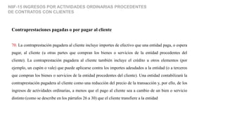 NIIF-15 INGRESOS POR ACTIVIDADES ORDINARIAS PROCEDENTES
DE CONTRATOS CON CLIENTES
Contraprestaciones pagadas o por pagar al cliente
70. La contraprestación pagadera al cliente incluye importes de efectivo que una entidad paga, o espera
pagar, al cliente (u otras partes que compran los bienes o servicios de la entidad procedentes del
cliente). La contraprestación pagadera al cliente también incluye el crédito u otros elementos (por
ejemplo, un cupón o vale) que puede aplicarse contra los importes adeudados a la entidad (o a terceros
que compran los bienes o servicios de la entidad procedentes del cliente). Una entidad contabilizará la
contraprestación pagadera al cliente como una reducción del precio de la transacción y, por ello, de los
ingresos de actividades ordinarias, a menos que el pago al cliente sea a cambio de un bien o servicio
distinto (como se describe en los párrafos 26 a 30) que el cliente transfiere a la entidad
 