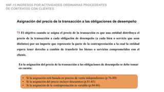 NIIF-15 INGRESOS POR ACTIVIDADES ORDINARIAS PROCEDENTES
DE CONTRATOS CON CLIENTES
Asignación del precio de la transacción a las obligaciones de desempeño
73 El objetivo cuando se asigna el precio de la transacción es que una entidad distribuya el
precio de la transacción a cada obligación de desempeño (a cada bien o servicio que sean
distintos) por un importe que represente la parte de la contraprestación a la cual la entidad
espera tener derecho a cambio de transferir los bienes o servicios comprometidos con el
cliente.
En la asignación del precio de la transacción a las obligaciones de desempeño se debe tomar
en cuenta:
• Si la asignación está basada en precios de venta independientes (p.76-80)
• Si la asignación del precio incluye descuentos (p.81-83)
• Si la asignación de la contraprestación es variable (p.84-86)
 