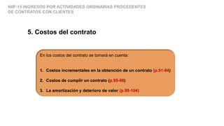NIIF-15 INGRESOS POR ACTIVIDADES ORDINARIAS PROCEDENTES
DE CONTRATOS CON CLIENTES
5. Costos del contrato
En los costos del contrato se tomará en cuenta:
1. Costos incrementales en la obtención de un contrato (p.91-94)
2. Costos de cumplir un contrato (p.95-98)
3. La amortización y deterioro de valor (p.99-104)
 