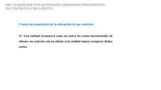 NIIF-15 INGRESOS POR ACTIVIDADES ORDINARIAS PROCEDENTES
DE CONTRATOS CON CLIENTES
Costos incrementales de la obtención de un contrato
91. Una entidad reconocerá como un activo los costos incrementales de
obtener un contrato con un cliente si la entidad espera recuperar dichos
costos.
 