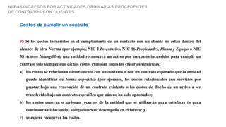 NIIF-15 INGRESOS POR ACTIVIDADES ORDINARIAS PROCEDENTES
DE CONTRATOS CON CLIENTES
Costos de cumplir un contrato
95 Si los costos incurridos en el cumplimiento de un contrato con un cliente no están dentro del
alcance de otra Norma (por ejemplo, NIC 2 Inventarios, NIC 16 Propiedades, Planta y Equipo o NIC
38 Activos Intangibles), una entidad reconocerá un activo por los costos incurridos para cumplir un
contrato solo siempre que dichos costos cumplan todos los criterios siguientes:
a) los costos se relacionan directamente con un contrato o con un contrato esperado que la entidad
puede identificar de forma específica (por ejemplo, los costos relacionados con servicios por
prestar bajo una renovación de un contrato existente o los costos de diseño de un activo a ser
transferido bajo un contrato específico que aún no ha sido aprobado);
b) los costos generan o mejoran recursos de la entidad que se utilizarán para satisfacer (o para
continuar satisfaciendo) obligaciones de desempeño en el futuro; y
c) se espera recuperar los costos.
 