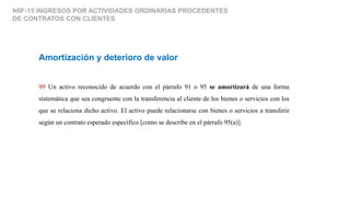 NIIF-15 INGRESOS POR ACTIVIDADES ORDINARIAS PROCEDENTES
DE CONTRATOS CON CLIENTES
Amortización y deterioro de valor
99 Un activo reconocido de acuerdo con el párrafo 91 o 95 se amortizará de una forma
sistemática que sea congruente con la transferencia al cliente de los bienes o servicios con los
que se relaciona dicho activo. El activo puede relacionarse con bienes o servicios a transferir
según un contrato esperado específico [como se describe en el párrafo 95(a)].
 