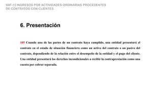 NIIF-15 INGRESOS POR ACTIVIDADES ORDINARIAS PROCEDENTES
DE CONTRATOS CON CLIENTES
6. Presentación
105 Cuando una de las partes de un contrato haya cumplido, una entidad presentará el
contrato en el estado de situación financiera como un activo del contrato o un pasivo del
contrato, dependiendo de la relación entre el desempeño de la entidad y el pago del cliente.
Una entidad presentará los derechos incondicionales a recibir la contraprestación como una
cuenta por cobrar separada.
 