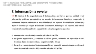 NIIF-15 INGRESOS POR ACTIVIDADES ORDINARIAS PROCEDENTES
DE CONTRATOS CON CLIENTES
7. Información a revelar
110 El objetivo de los requerimientos de información a revelar es que una entidad revele
información suficiente que permita a los usuarios de los estados financieros comprender la
naturaleza, importe, calendario e incertidumbre de los ingresos de actividades ordinarias y
flujos de efectivo que surgen de contratos con clientes. Para lograr ese objetivo, una entidad
revelará información cualitativa y cuantitativa sobre los siguientes aspectos:
a) sus contratos con clientes (véanse los párrafos 113 a 122);
b) los juicios significativos, y cambios en dichos juicios, realizados en aplicación de esta
Norma a dichos contratos (véanse los párrafos 123 a 126); y
c) los activos reconocidos por los costos para obtener o cumplir un contrato con un cliente de
acuerdo con el párrafo 91 o 95 (véanse los párrafos 127 y 128).
 