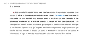NIC-18 INGRESOS POR ACTIVIDADES ORDINARIAS
2. Alcance
6. Una entidad aplicará esta Norma a un contrato (distinto de un contrato enumerado en el
párrafo 5) solo si la contraparte del contrato es un cliente. Un cliente es una parte que ha
contratado con una entidad para obtener bienes o servicios que son resultado de las
actividades ordinarias de la referida entidad a cambio de una contraprestación. Una
contraparte del contrato no sería un cliente si, por ejemplo, ha contratado con la entidad participar
en una actividad o proceso en el que las partes del contrato comparten los riesgos y beneficios que
resulten de dicha actividad o proceso (tal como el desarrollo de un activo en un acuerdo de
colaboración) en lugar de obtener el producido de las actividades ordinarias de la entidad
 