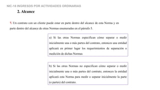 NIC-18 INGRESOS POR ACTIVIDADES ORDINARIAS
2. Alcance
7. Un contrato con un cliente puede estar en parte dentro del alcance de esta Norma y en
parte dentro del alcance de otras Normas enumeradas en el párrafo 5.
a) Si las otras Normas especifican cómo separar o medir
inicialmente una o más partes del contrato, entonces una entidad
aplicará en primer lugar los requerimientos de separación o
medición de dichas Normas
b) Si las otras Normas no especifican cómo separar o medir
inicialmente una o más partes del contrato, entonces la entidad
aplicará esta Norma para medir o separar inicialmente la parte
(o partes) del contrato.
 