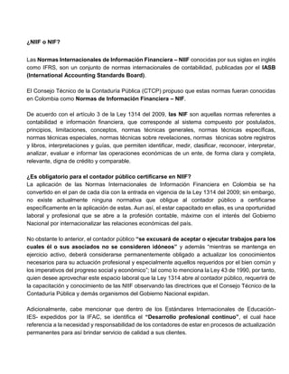 ¿NIIF o NIF?
Las Normas Internacionales de Información Financiera – NIIF conocidas por sus siglas en inglés
como IFRS, son un conjunto de normas internacionales de contabilidad, publicadas por el IASB
(International Accounting Standards Board).
El Consejo Técnico de la Contaduría Pública (CTCP) propuso que estas normas fueran conocidas
en Colombia como Normas de Información Financiera – NIF.
De acuerdo con el artículo 3 de la Ley 1314 del 2009, las NIF son aquellas normas referentes a
contabilidad e información financiera, que corresponde al sistema compuesto por postulados,
principios, limitaciones, conceptos, normas técnicas generales, normas técnicas específicas,
normas técnicas especiales, normas técnicas sobre revelaciones, normas técnicas sobre registros
y libros, interpretaciones y guías, que permiten identificar, medir, clasificar, reconocer, interpretar,
analizar, evaluar e informar las operaciones económicas de un ente, de forma clara y completa,
relevante, digna de crédito y comparable.
¿Es obligatorio para el contador público certificarse en NIIF?
La aplicación de las Normas Internacionales de Información Financiera en Colombia se ha
convertido en el pan de cada día con la entrada en vigencia de la Ley 1314 del 2009; sin embargo,
no existe actualmente ninguna normativa que obligue al contador público a certificarse
específicamente en la aplicación de estas. Aun así, el estar capacitado en ellas, es una oportunidad
laboral y profesional que se abre a la profesión contable, máxime con el interés del Gobierno
Nacional por internacionalizar las relaciones económicas del país.
No obstante lo anterior, el contador público “se excusará de aceptar o ejecutar trabajos para los
cuales él o sus asociados no se consideren idóneos” y además “mientras se mantenga en
ejercicio activo, deberá considerarse permanentemente obligado a actualizar los conocimientos
necesarios para su actuación profesional y especialmente aquellos requeridos por el bien común y
los imperativos del progreso social y económico”; tal como lo menciona la Ley 43 de 1990, por tanto,
quien desee aprovechar este espacio laboral que la Ley 1314 abre al contador público, requerirá de
la capacitación y conocimiento de las NIIF observando las directrices que el Consejo Técnico de la
Contaduría Pública y demás organismos del Gobierno Nacional expidan.
Adicionalmente, cabe mencionar que dentro de los Estándares Internacionales de Educación-
IES- expedidos por la IFAC, se identifica el “Desarrollo profesional continuo”, el cual hace
referencia a la necesidad y responsabilidad de los contadores de estar en procesos de actualización
permanentes para así brindar servicio de calidad a sus clientes.
 