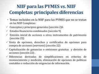 NIIF para las PYMES vs. NIIF
Completas: principales diferencias
• Temas incluidos en la NIIF para las PYMES que no se tratan
en las NIIF Completas:
 Conceptos y principios generales (sección 2)6
 Estados financieros combinados (sección 9)
 Emisión inicial de acciones u otros instrumentos de patrimonio
(sección 22)
 Venta de opciones, derechos y certificados de opciones para
compra de acciones (warrants) (sección 22)
 Capitalización de ganancias o emisiones gratuitas y división de
acciones (sección 22) .
 Diferencias derivadas de simplificaciones en criterios de
reconocimiento y medición, eliminación de opciones de políticas
contables o reducción de exigencias de información.
 