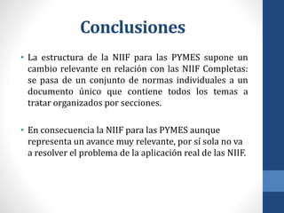 Conclusiones
• La estructura de la NIIF para las PYMES supone un
cambio relevante en relación con las NIIF Completas:
se pasa de un conjunto de normas individuales a un
documento único que contiene todos los temas a
tratar organizados por secciones.
• En consecuencia la NIIF para las PYMES aunque
representa un avance muy relevante, por sí sola no va
a resolver el problema de la aplicación real de las NIIF.
 