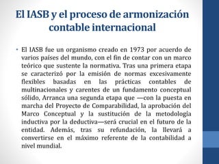 El IASB y el proceso de armonización
contable internacional
• El IASB fue un organismo creado en 1973 por acuerdo de
varios países del mundo, con el fin de contar con un marco
teórico que sustente la normativa. Tras una primera etapa
se caracterizó por la emisión de normas excesivamente
flexibles basadas en las prácticas contables de
multinacionales y carentes de un fundamento conceptual
sólido, Arranca una segunda etapa que —con la puesta en
marcha del Proyecto de Comparabilidad, la aprobación del
Marco Conceptual y la sustitución de la metodología
inductiva por la deductiva—será crucial en el futuro de la
entidad. Además, tras su refundación, la llevará a
convertirse en el máximo referente de la contabilidad a
nivel mundial.
 