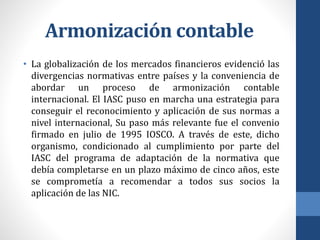 Armonización contable
• La globalización de los mercados financieros evidenció las
divergencias normativas entre países y la conveniencia de
abordar un proceso de armonización contable
internacional. El IASC puso en marcha una estrategia para
conseguir el reconocimiento y aplicación de sus normas a
nivel internacional, Su paso más relevante fue el convenio
firmado en julio de 1995 IOSCO. A través de este, dicho
organismo, condicionado al cumplimiento por parte del
IASC del programa de adaptación de la normativa que
debía completarse en un plazo máximo de cinco años, este
se comprometía a recomendar a todos sus socios la
aplicación de las NIC.
 