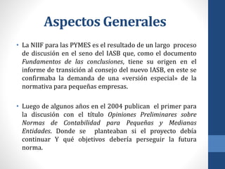 Aspectos Generales
• La NIIF para las PYMES es el resultado de un largo proceso
de discusión en el seno del IASB que, como el documento
Fundamentos de las conclusiones, tiene su origen en el
informe de transición al consejo del nuevo IASB, en este se
confirmaba la demanda de una «versión especial» de la
normativa para pequeñas empresas.
• Luego de algunos años en el 2004 publican el primer para
la discusión con el título Opiniones Preliminares sobre
Normas de Contabilidad para Pequeñas y Medianas
Entidades. Donde se planteaban si el proyecto debía
continuar Y qué objetivos debería perseguir la futura
norma.
 