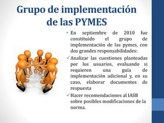 Grupo de implementación
de las PYMES
• En septiembre de 2010 fue
constituido el grupo de
implementación de las pymes, con
dos grandes responsabilidades:
Analizar las cuestiones planteadas
por los usuarios, evaluando si
requieren una guía de
implementación adicional y, en su
caso, elaborar documentos de
respuesta
Hacer recomendaciones al IASB
sobre posibles modificaciones de la
norma.
 