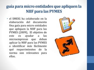 guía para microentidadesque apliquenla
NIIF para las PYMES
• el SMEIG ha colaborado en la
elaboración del documento
Una guía para micro entidades
que apliquen la NIIF para las
PYMES (2009), El objetivo de
este es ayudar a las
microempresas que deban
aplicar la NIIF para las PYMES
a identificar más fácilmente
qué requerimientos de la
norma son relevantes para
ellas.
 