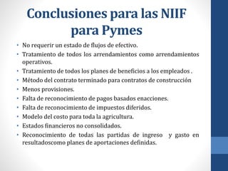 Conclusiones para las NIIF
para Pymes
• No requerir un estado de flujos de efectivo.
• Tratamiento de todos los arrendamientos como arrendamientos
operativos.
• Tratamiento de todos los planes de beneficios a los empleados .
• Método del contrato terminado para contratos de construcción
• Menos provisiones.
• Falta de reconocimiento de pagos basados enacciones.
• Falta de reconocimiento de impuestos diferidos.
• Modelo del costo para toda la agricultura.
• Estados financieros no consolidados.
• Reconocimiento de todas las partidas de ingreso y gasto en
resultadoscomo planes de aportaciones definidas.
 