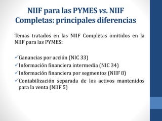 NIIF para las PYMES vs. NIIF
Completas: principales diferencias
Temas tratados en las NIIF Completas omitidos en la
NIIF para las PYMES:
Ganancias por acción (NIC 33)
Información financiera intermedia (NIC 34)
Información financiera por segmentos (NIIF 8)
Contabilización separada de los activos mantenidos
para la venta (NIIF 5)
 