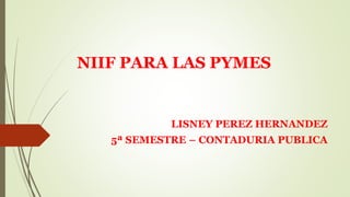 NIIF PARA LAS PYMES
LISNEY PEREZ HERNANDEZ
5ª SEMESTRE – CONTADURIA PUBLICA
 
